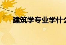 建筑學專業(yè)學什么（就業(yè)方向有哪些）