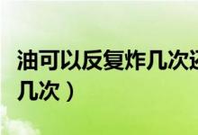 油可以反復(fù)炸幾次還可以吃嗎(油可以反復(fù)炸幾次)