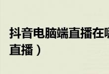 抖音電腦端直播在哪里看(抖音電腦端怎么看直播)