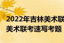 2022年吉林美術(shù)聯(lián)考速寫考題(2022年安徽美術(shù)聯(lián)考速寫考題)