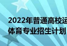 2022年普通高校運(yùn)動訓(xùn)練、武術(shù)與民族傳統(tǒng)體育專業(yè)招生計劃