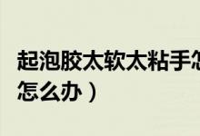 起泡膠太軟太粘手怎么辦(起泡膠又軟又粘手怎么辦)