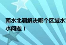 南水北調(diào)解決哪個區(qū)域水資源短缺（南水北調(diào)解決哪個省用水問題）