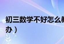 初三數(shù)學(xué)不好怎么教(初三數(shù)學(xué)不好應(yīng)該怎么辦)