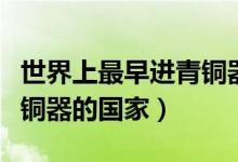 世界上最早進(jìn)青銅器時(shí)代的國(guó)家(最早進(jìn)去青銅器的國(guó)家)