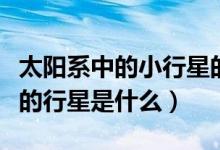 太陽(yáng)系中的小行星的大小排名(太陽(yáng)系中最大的行星是什么)