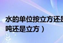 水的單位按立方還是用噸來(lái)表示（水的單位是噸還是立方）
