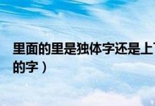 里面的里是獨(dú)體字還是上下結(jié)構(gòu)（里是獨(dú)體字還是上下結(jié)構(gòu)的字）