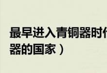 最早進(jìn)入青銅器時(shí)代的國家是(最早進(jìn)入青銅器的國家)
