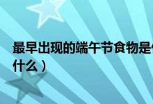最早出現(xiàn)的端午節(jié)食物是什么(最早出現(xiàn)在端午節(jié)的食物是什么)