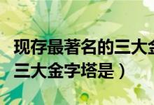 現(xiàn)存最著名的三大金字塔是啥(現(xiàn)存最著名的三大金字塔是)