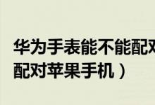 華為手表能不能配對蘋果手機(jī)（華為手表如何配對蘋果手機(jī)）