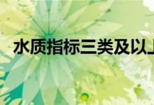 水質(zhì)指標(biāo)三類及以上(三類水質(zhì)標(biāo)準(zhǔn)指標(biāo))