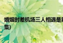 婚姻時差機(jī)場三人相遇是第幾集(婚姻時差機(jī)場相遇是在哪一集)