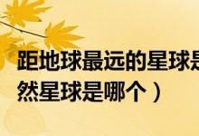 距地球最遠(yuǎn)的星球是哪個（距離地球最近的天然星球是哪個）