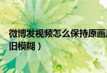 微博發(fā)視頻怎么保持原畫質（微博上傳原畫質視頻為什么依舊模糊）