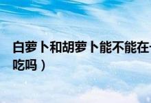 白蘿卜和胡蘿卜能不能在一起吃啊（白蘿卜和胡蘿卜能一起吃嗎）