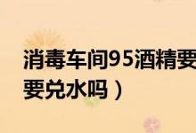 消毒車(chē)間95酒精要兌水嗎(75的酒精消毒需要兌水嗎)