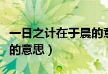 一日之計(jì)在于晨的意思解釋（一日之計(jì)在于晨的意思）