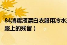 84消毒液漂白衣服用冷水還是熱水（如何去除84消毒液在衣服上的殘留）