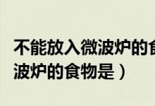不能放入微波爐的食物是哪一個(gè)（不能放入微波爐的食物是）
