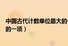 中國(guó)古代計(jì)數(shù)單位最大的一項(xiàng)是啥(中國(guó)古代計(jì)數(shù)單位最大的一項(xiàng))