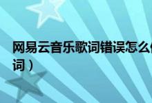 網易云音樂歌詞錯誤怎么修改（網易云音樂怎么修改錯誤歌詞）