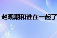 趙觀潮和誰在一起了(我只喜歡你趙觀潮結局)