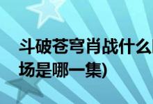 斗破蒼穹肖戰(zhàn)什么時(shí)候出場(chǎng)(斗破蒼穹肖戰(zhàn)出場(chǎng)是哪一集)