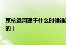 京杭運(yùn)河建于什么時(shí)候誰建的（京杭運(yùn)河建于什么時(shí)候誰建的）
