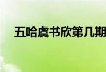 五哈虞書(shū)欣第幾期(五哈虞書(shū)欣是多少期)