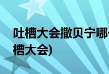吐槽大會(huì)撒貝寧哪一期(撒貝寧哪一期上的吐槽大會(huì))