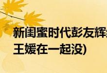 新閨蜜時(shí)代彭友輝結(jié)局(新閨蜜時(shí)代彭友輝和王媛在一起沒)
