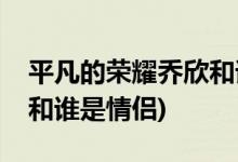 平凡的榮耀喬欣和誰(shuí)是一對(duì)(平凡的榮耀喬欣和誰(shuí)是情侶)