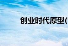 創(chuàng)業(yè)時代原型(創(chuàng)業(yè)時代原型是誰)