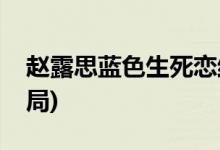 趙露思藍色生死戀結(jié)局(藍色生死戀趙露思結(jié)局)