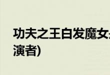功夫之王白發(fā)魔女是誰(功夫之王白發(fā)魔女扮演者)