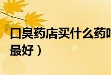 口臭藥店買(mǎi)什么藥吃（長(zhǎng)期口臭吃什么藥效果最好）