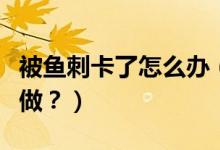 被魚刺卡了怎么辦（喉嚨被魚刺卡了應該怎么做？）