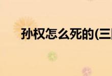 孫權怎么死的(三國吳為什么坐視蜀滅)