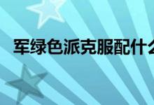 軍綠色派克服配什么顏色內(nèi)搭(如何搭配)