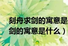 刻舟求劍的寓意是什么意思10個(gè)字(刻舟求劍的寓意是什么)