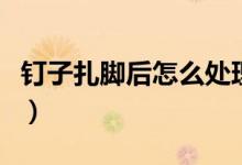 釘子扎腳后怎么處理（釘子扎腳后處理的方法）
