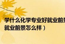 學什么化學專業(yè)好就業(yè)前景（2022應用化學專業(yè)就業(yè)方向及就業(yè)前景怎么樣）