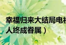幸福歸來大結(jié)局電視?。n樹根查明真相有情人終成眷屬）