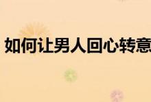 如何讓男人回心轉意(怎樣讓男人回心轉意)
