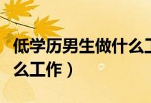 低學歷男生做什么工作賺錢（低學歷男生做什么工作）