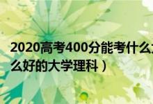 2020高考400分能考什么大學（2022高考400分左右能上什么好的大學理科）