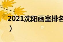 2021沈陽畫室排名前十位（哪個(gè)畫室比較好）