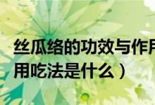 絲瓜絡的功效與作用吃法(絲瓜絡的功效與作用吃法是什么)